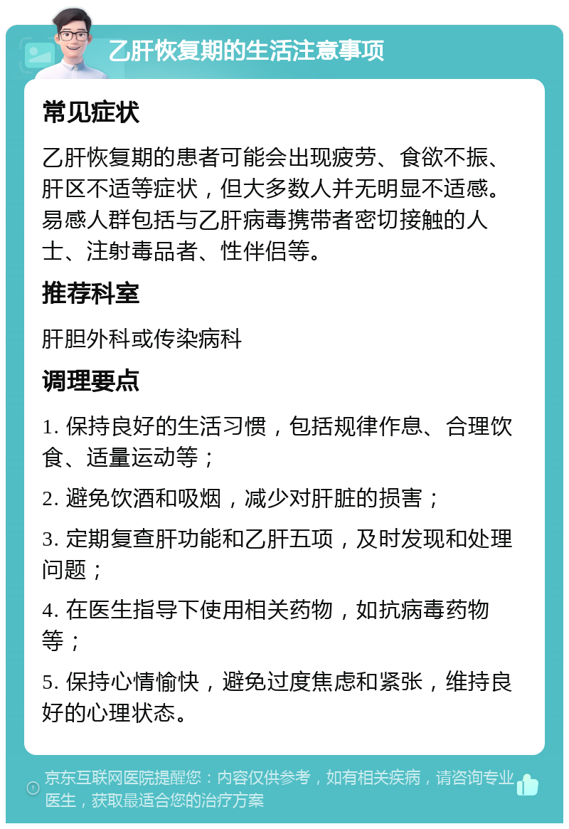 乙肝恢复期的生活注意事项 常见症状 乙肝恢复期的患者可能会出现疲劳、食欲不振、肝区不适等症状，但大多数人并无明显不适感。易感人群包括与乙肝病毒携带者密切接触的人士、注射毒品者、性伴侣等。 推荐科室 肝胆外科或传染病科 调理要点 1. 保持良好的生活习惯，包括规律作息、合理饮食、适量运动等； 2. 避免饮酒和吸烟，减少对肝脏的损害； 3. 定期复查肝功能和乙肝五项，及时发现和处理问题； 4. 在医生指导下使用相关药物，如抗病毒药物等； 5. 保持心情愉快，避免过度焦虑和紧张，维持良好的心理状态。