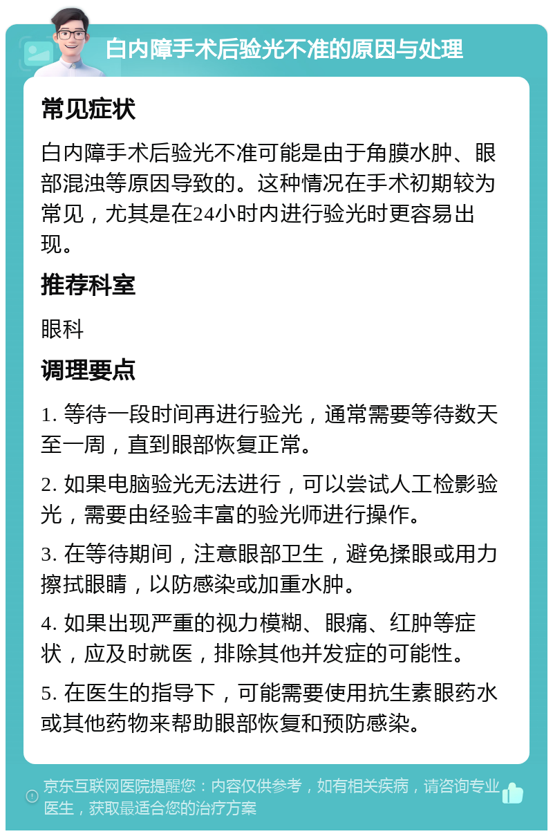 白内障手术后验光不准的原因与处理 常见症状 白内障手术后验光不准可能是由于角膜水肿、眼部混浊等原因导致的。这种情况在手术初期较为常见，尤其是在24小时内进行验光时更容易出现。 推荐科室 眼科 调理要点 1. 等待一段时间再进行验光，通常需要等待数天至一周，直到眼部恢复正常。 2. 如果电脑验光无法进行，可以尝试人工检影验光，需要由经验丰富的验光师进行操作。 3. 在等待期间，注意眼部卫生，避免揉眼或用力擦拭眼睛，以防感染或加重水肿。 4. 如果出现严重的视力模糊、眼痛、红肿等症状，应及时就医，排除其他并发症的可能性。 5. 在医生的指导下，可能需要使用抗生素眼药水或其他药物来帮助眼部恢复和预防感染。