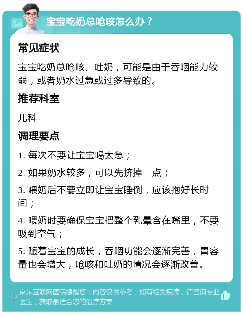 宝宝吃奶总呛咳怎么办？ 常见症状 宝宝吃奶总呛咳、吐奶，可能是由于吞咽能力较弱，或者奶水过急或过多导致的。 推荐科室 儿科 调理要点 1. 每次不要让宝宝喝太急； 2. 如果奶水较多，可以先挤掉一点； 3. 喂奶后不要立即让宝宝睡倒，应该抱好长时间； 4. 喂奶时要确保宝宝把整个乳晕含在嘴里，不要吸到空气； 5. 随着宝宝的成长，吞咽功能会逐渐完善，胃容量也会增大，呛咳和吐奶的情况会逐渐改善。