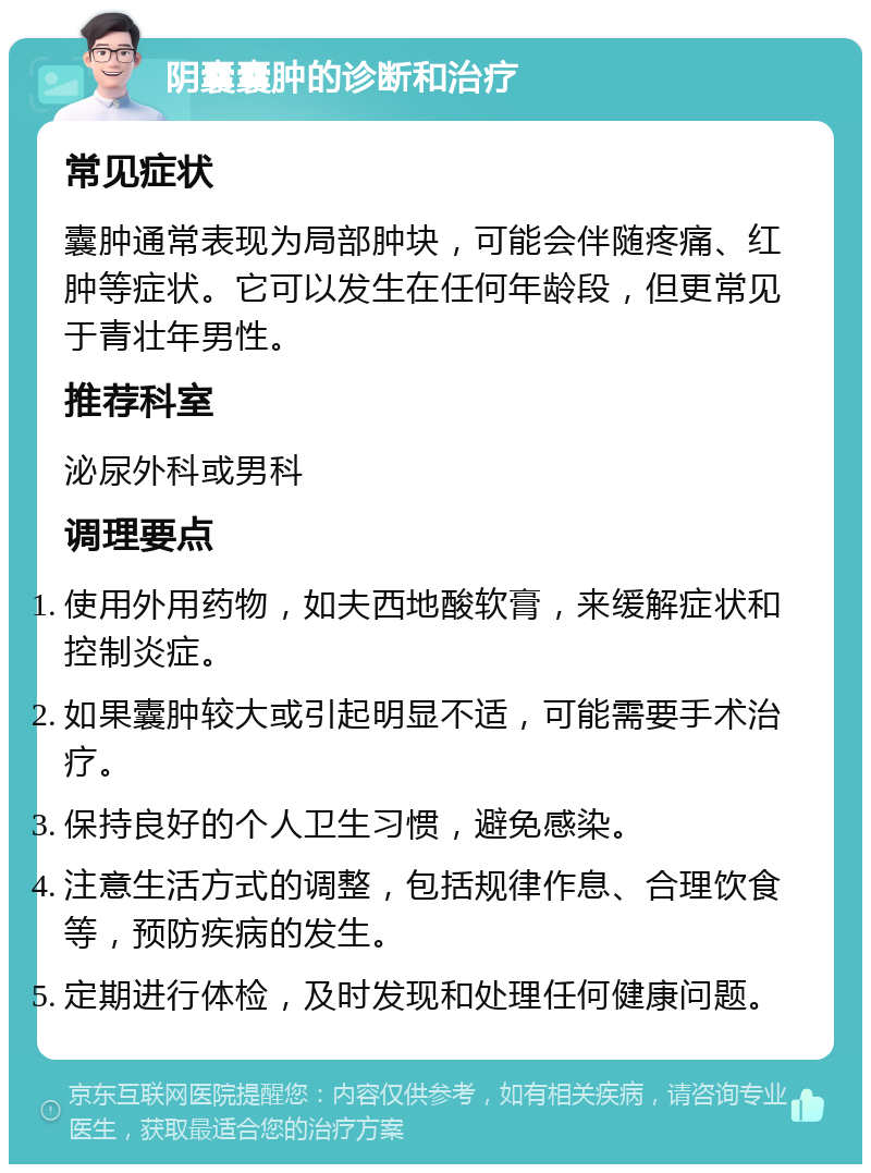 阴囊囊肿的诊断和治疗 常见症状 囊肿通常表现为局部肿块，可能会伴随疼痛、红肿等症状。它可以发生在任何年龄段，但更常见于青壮年男性。 推荐科室 泌尿外科或男科 调理要点 使用外用药物，如夫西地酸软膏，来缓解症状和控制炎症。 如果囊肿较大或引起明显不适，可能需要手术治疗。 保持良好的个人卫生习惯，避免感染。 注意生活方式的调整，包括规律作息、合理饮食等，预防疾病的发生。 定期进行体检，及时发现和处理任何健康问题。