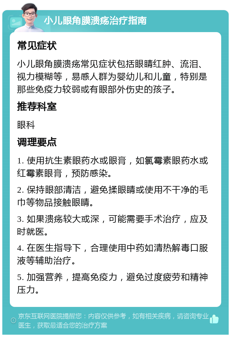 小儿眼角膜溃疡治疗指南 常见症状 小儿眼角膜溃疡常见症状包括眼睛红肿、流泪、视力模糊等，易感人群为婴幼儿和儿童，特别是那些免疫力较弱或有眼部外伤史的孩子。 推荐科室 眼科 调理要点 1. 使用抗生素眼药水或眼膏，如氯霉素眼药水或红霉素眼膏，预防感染。 2. 保持眼部清洁，避免揉眼睛或使用不干净的毛巾等物品接触眼睛。 3. 如果溃疡较大或深，可能需要手术治疗，应及时就医。 4. 在医生指导下，合理使用中药如清热解毒口服液等辅助治疗。 5. 加强营养，提高免疫力，避免过度疲劳和精神压力。