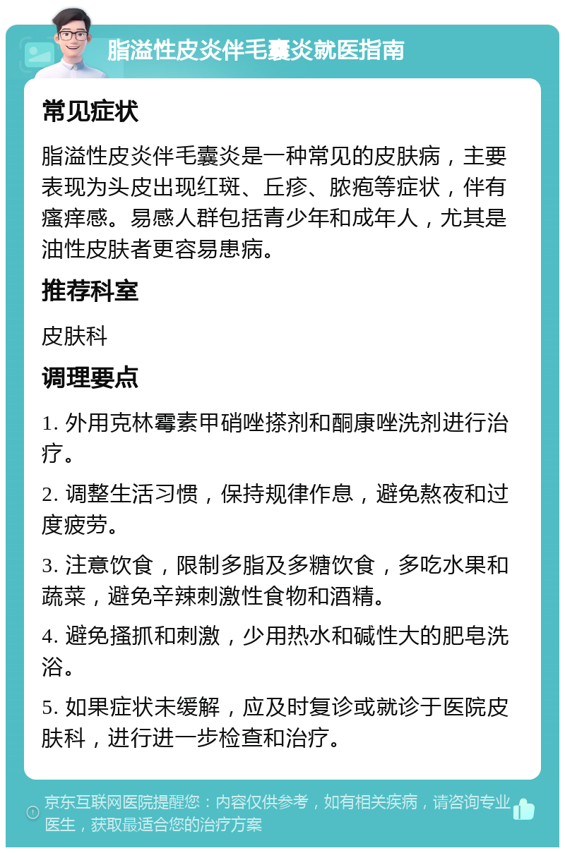 脂溢性皮炎伴毛囊炎就医指南 常见症状 脂溢性皮炎伴毛囊炎是一种常见的皮肤病，主要表现为头皮出现红斑、丘疹、脓疱等症状，伴有瘙痒感。易感人群包括青少年和成年人，尤其是油性皮肤者更容易患病。 推荐科室 皮肤科 调理要点 1. 外用克林霉素甲硝唑搽剂和酮康唑洗剂进行治疗。 2. 调整生活习惯，保持规律作息，避免熬夜和过度疲劳。 3. 注意饮食，限制多脂及多糖饮食，多吃水果和蔬菜，避免辛辣刺激性食物和酒精。 4. 避免搔抓和刺激，少用热水和碱性大的肥皂洗浴。 5. 如果症状未缓解，应及时复诊或就诊于医院皮肤科，进行进一步检查和治疗。