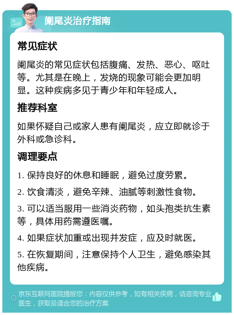 阑尾炎治疗指南 常见症状 阑尾炎的常见症状包括腹痛、发热、恶心、呕吐等。尤其是在晚上，发烧的现象可能会更加明显。这种疾病多见于青少年和年轻成人。 推荐科室 如果怀疑自己或家人患有阑尾炎，应立即就诊于外科或急诊科。 调理要点 1. 保持良好的休息和睡眠，避免过度劳累。 2. 饮食清淡，避免辛辣、油腻等刺激性食物。 3. 可以适当服用一些消炎药物，如头孢类抗生素等，具体用药需遵医嘱。 4. 如果症状加重或出现并发症，应及时就医。 5. 在恢复期间，注意保持个人卫生，避免感染其他疾病。