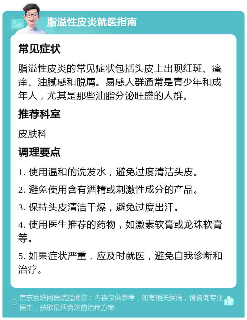 脂溢性皮炎就医指南 常见症状 脂溢性皮炎的常见症状包括头皮上出现红斑、瘙痒、油腻感和脱屑。易感人群通常是青少年和成年人，尤其是那些油脂分泌旺盛的人群。 推荐科室 皮肤科 调理要点 1. 使用温和的洗发水，避免过度清洁头皮。 2. 避免使用含有酒精或刺激性成分的产品。 3. 保持头皮清洁干燥，避免过度出汗。 4. 使用医生推荐的药物，如激素软膏或龙珠软膏等。 5. 如果症状严重，应及时就医，避免自我诊断和治疗。