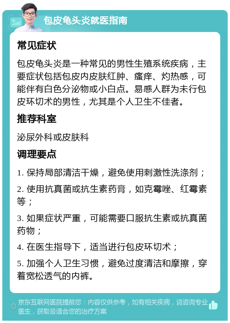 包皮龟头炎就医指南 常见症状 包皮龟头炎是一种常见的男性生殖系统疾病，主要症状包括包皮内皮肤红肿、瘙痒、灼热感，可能伴有白色分泌物或小白点。易感人群为未行包皮环切术的男性，尤其是个人卫生不佳者。 推荐科室 泌尿外科或皮肤科 调理要点 1. 保持局部清洁干燥，避免使用刺激性洗涤剂； 2. 使用抗真菌或抗生素药膏，如克霉唑、红霉素等； 3. 如果症状严重，可能需要口服抗生素或抗真菌药物； 4. 在医生指导下，适当进行包皮环切术； 5. 加强个人卫生习惯，避免过度清洁和摩擦，穿着宽松透气的内裤。