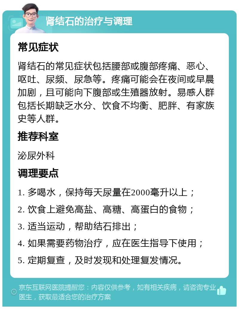 肾结石的治疗与调理 常见症状 肾结石的常见症状包括腰部或腹部疼痛、恶心、呕吐、尿频、尿急等。疼痛可能会在夜间或早晨加剧，且可能向下腹部或生殖器放射。易感人群包括长期缺乏水分、饮食不均衡、肥胖、有家族史等人群。 推荐科室 泌尿外科 调理要点 1. 多喝水，保持每天尿量在2000毫升以上； 2. 饮食上避免高盐、高糖、高蛋白的食物； 3. 适当运动，帮助结石排出； 4. 如果需要药物治疗，应在医生指导下使用； 5. 定期复查，及时发现和处理复发情况。