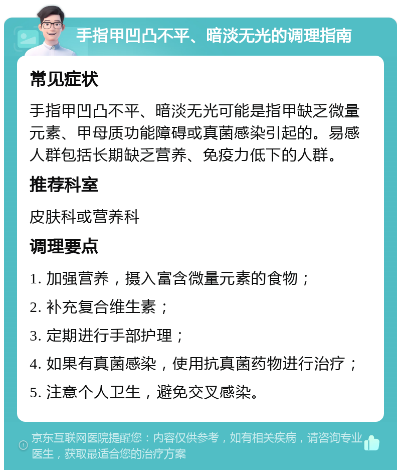 手指甲凹凸不平、暗淡无光的调理指南 常见症状 手指甲凹凸不平、暗淡无光可能是指甲缺乏微量元素、甲母质功能障碍或真菌感染引起的。易感人群包括长期缺乏营养、免疫力低下的人群。 推荐科室 皮肤科或营养科 调理要点 1. 加强营养，摄入富含微量元素的食物； 2. 补充复合维生素； 3. 定期进行手部护理； 4. 如果有真菌感染，使用抗真菌药物进行治疗； 5. 注意个人卫生，避免交叉感染。