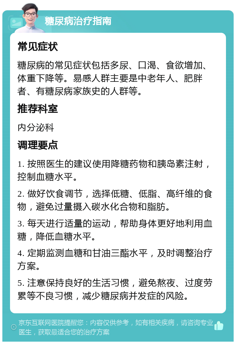 糖尿病治疗指南 常见症状 糖尿病的常见症状包括多尿、口渴、食欲增加、体重下降等。易感人群主要是中老年人、肥胖者、有糖尿病家族史的人群等。 推荐科室 内分泌科 调理要点 1. 按照医生的建议使用降糖药物和胰岛素注射，控制血糖水平。 2. 做好饮食调节，选择低糖、低脂、高纤维的食物，避免过量摄入碳水化合物和脂肪。 3. 每天进行适量的运动，帮助身体更好地利用血糖，降低血糖水平。 4. 定期监测血糖和甘油三酯水平，及时调整治疗方案。 5. 注意保持良好的生活习惯，避免熬夜、过度劳累等不良习惯，减少糖尿病并发症的风险。