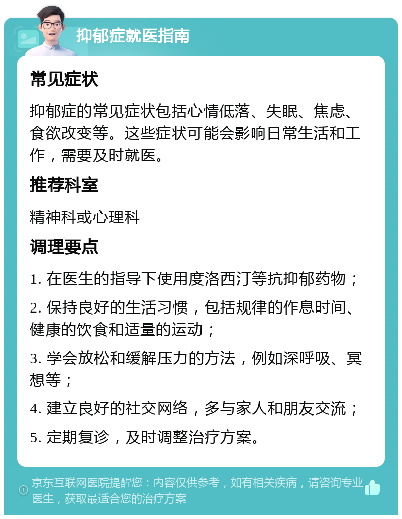 抑郁症就医指南 常见症状 抑郁症的常见症状包括心情低落、失眠、焦虑、食欲改变等。这些症状可能会影响日常生活和工作，需要及时就医。 推荐科室 精神科或心理科 调理要点 1. 在医生的指导下使用度洛西汀等抗抑郁药物； 2. 保持良好的生活习惯，包括规律的作息时间、健康的饮食和适量的运动； 3. 学会放松和缓解压力的方法，例如深呼吸、冥想等； 4. 建立良好的社交网络，多与家人和朋友交流； 5. 定期复诊，及时调整治疗方案。