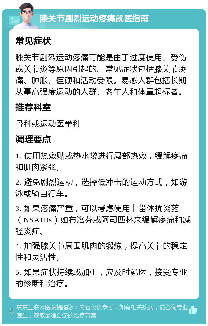 膝关节剧烈运动疼痛就医指南 常见症状 膝关节剧烈运动疼痛可能是由于过度使用、受伤或关节炎等原因引起的。常见症状包括膝关节疼痛、肿胀、僵硬和活动受限。易感人群包括长期从事高强度运动的人群、老年人和体重超标者。 推荐科室 骨科或运动医学科 调理要点 1. 使用热敷贴或热水袋进行局部热敷，缓解疼痛和肌肉紧张。 2. 避免剧烈运动，选择低冲击的运动方式，如游泳或骑自行车。 3. 如果疼痛严重，可以考虑使用非甾体抗炎药（NSAIDs）如布洛芬或阿司匹林来缓解疼痛和减轻炎症。 4. 加强膝关节周围肌肉的锻炼，提高关节的稳定性和灵活性。 5. 如果症状持续或加重，应及时就医，接受专业的诊断和治疗。