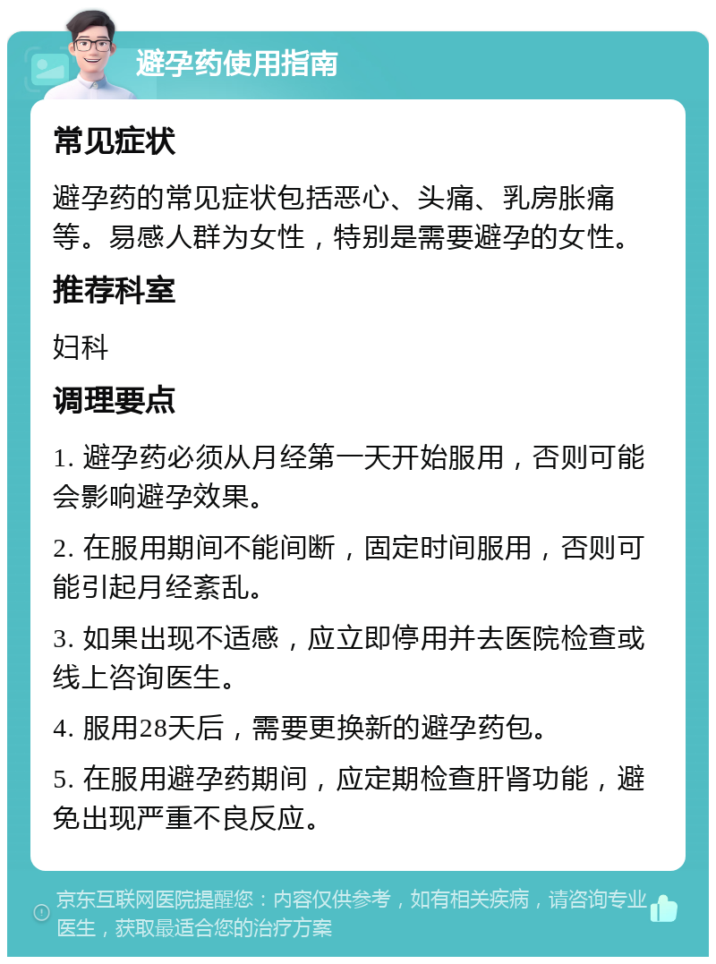 避孕药使用指南 常见症状 避孕药的常见症状包括恶心、头痛、乳房胀痛等。易感人群为女性，特别是需要避孕的女性。 推荐科室 妇科 调理要点 1. 避孕药必须从月经第一天开始服用，否则可能会影响避孕效果。 2. 在服用期间不能间断，固定时间服用，否则可能引起月经紊乱。 3. 如果出现不适感，应立即停用并去医院检查或线上咨询医生。 4. 服用28天后，需要更换新的避孕药包。 5. 在服用避孕药期间，应定期检查肝肾功能，避免出现严重不良反应。