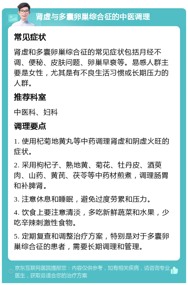 肾虚与多囊卵巢综合征的中医调理 常见症状 肾虚和多囊卵巢综合征的常见症状包括月经不调、便秘、皮肤问题、卵巢早衰等。易感人群主要是女性，尤其是有不良生活习惯或长期压力的人群。 推荐科室 中医科、妇科 调理要点 1. 使用杞菊地黄丸等中药调理肾虚和阴虚火旺的症状。 2. 采用枸杞子、熟地黄、菊花、牡丹皮、酒萸肉、山药、黄芪、茯苓等中药材煎煮，调理肠胃和补脾肾。 3. 注意休息和睡眠，避免过度劳累和压力。 4. 饮食上要注意清淡，多吃新鲜蔬菜和水果，少吃辛辣刺激性食物。 5. 定期复查和调整治疗方案，特别是对于多囊卵巢综合征的患者，需要长期调理和管理。