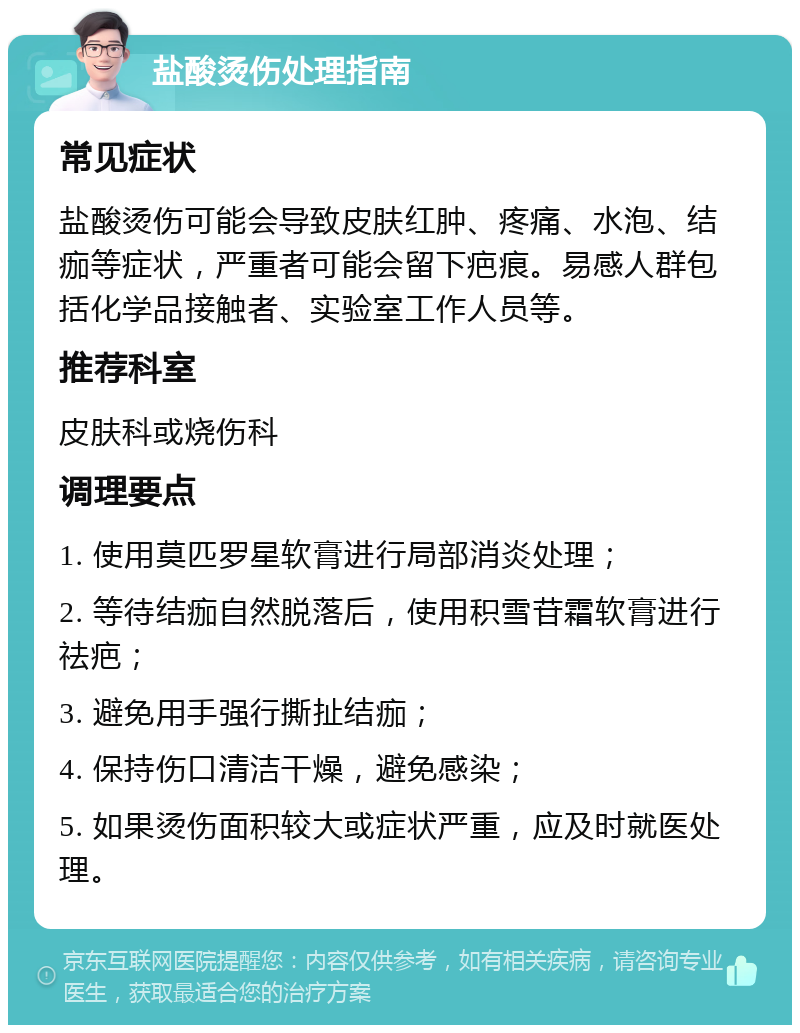 盐酸烫伤处理指南 常见症状 盐酸烫伤可能会导致皮肤红肿、疼痛、水泡、结痂等症状，严重者可能会留下疤痕。易感人群包括化学品接触者、实验室工作人员等。 推荐科室 皮肤科或烧伤科 调理要点 1. 使用莫匹罗星软膏进行局部消炎处理； 2. 等待结痂自然脱落后，使用积雪苷霜软膏进行祛疤； 3. 避免用手强行撕扯结痂； 4. 保持伤口清洁干燥，避免感染； 5. 如果烫伤面积较大或症状严重，应及时就医处理。