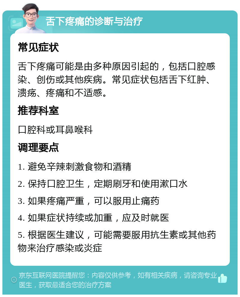 舌下疼痛的诊断与治疗 常见症状 舌下疼痛可能是由多种原因引起的，包括口腔感染、创伤或其他疾病。常见症状包括舌下红肿、溃疡、疼痛和不适感。 推荐科室 口腔科或耳鼻喉科 调理要点 1. 避免辛辣刺激食物和酒精 2. 保持口腔卫生，定期刷牙和使用漱口水 3. 如果疼痛严重，可以服用止痛药 4. 如果症状持续或加重，应及时就医 5. 根据医生建议，可能需要服用抗生素或其他药物来治疗感染或炎症