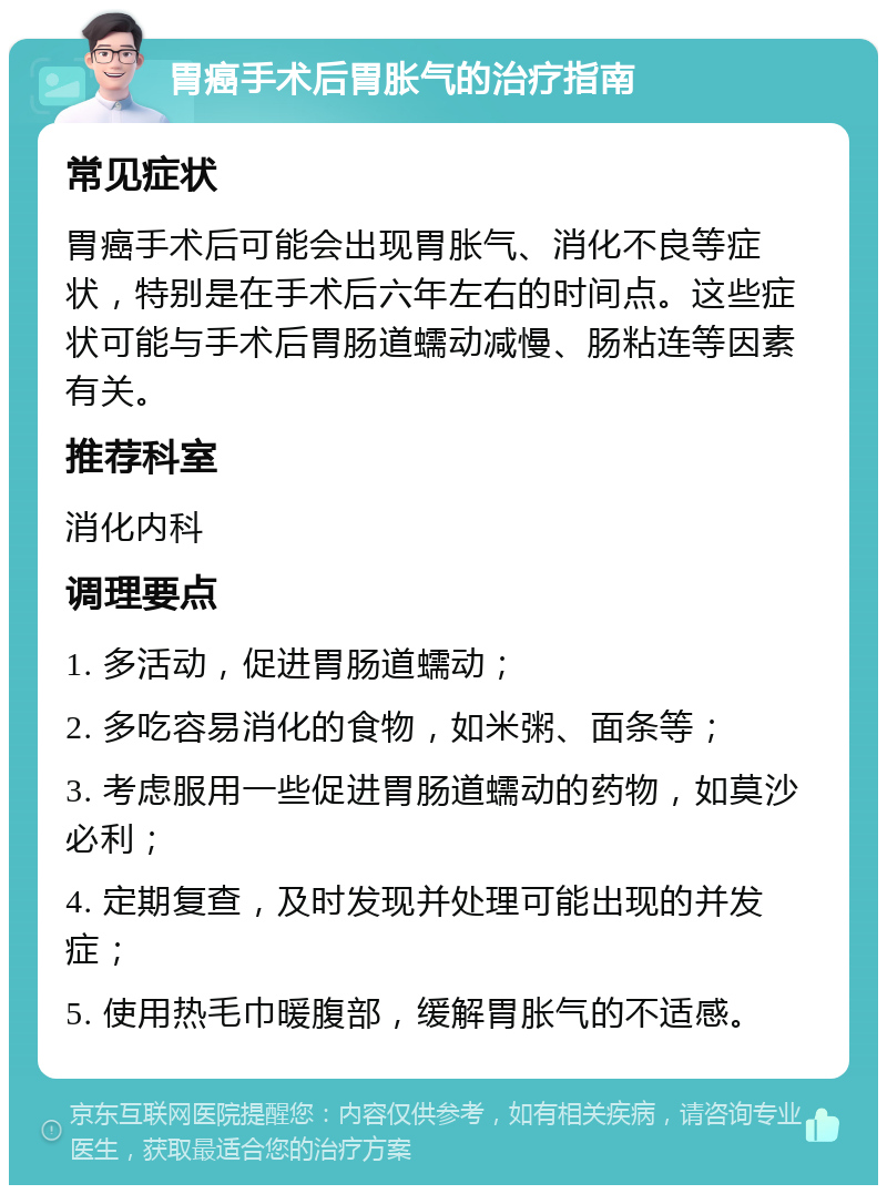 胃癌手术后胃胀气的治疗指南 常见症状 胃癌手术后可能会出现胃胀气、消化不良等症状，特别是在手术后六年左右的时间点。这些症状可能与手术后胃肠道蠕动减慢、肠粘连等因素有关。 推荐科室 消化内科 调理要点 1. 多活动，促进胃肠道蠕动； 2. 多吃容易消化的食物，如米粥、面条等； 3. 考虑服用一些促进胃肠道蠕动的药物，如莫沙必利； 4. 定期复查，及时发现并处理可能出现的并发症； 5. 使用热毛巾暖腹部，缓解胃胀气的不适感。