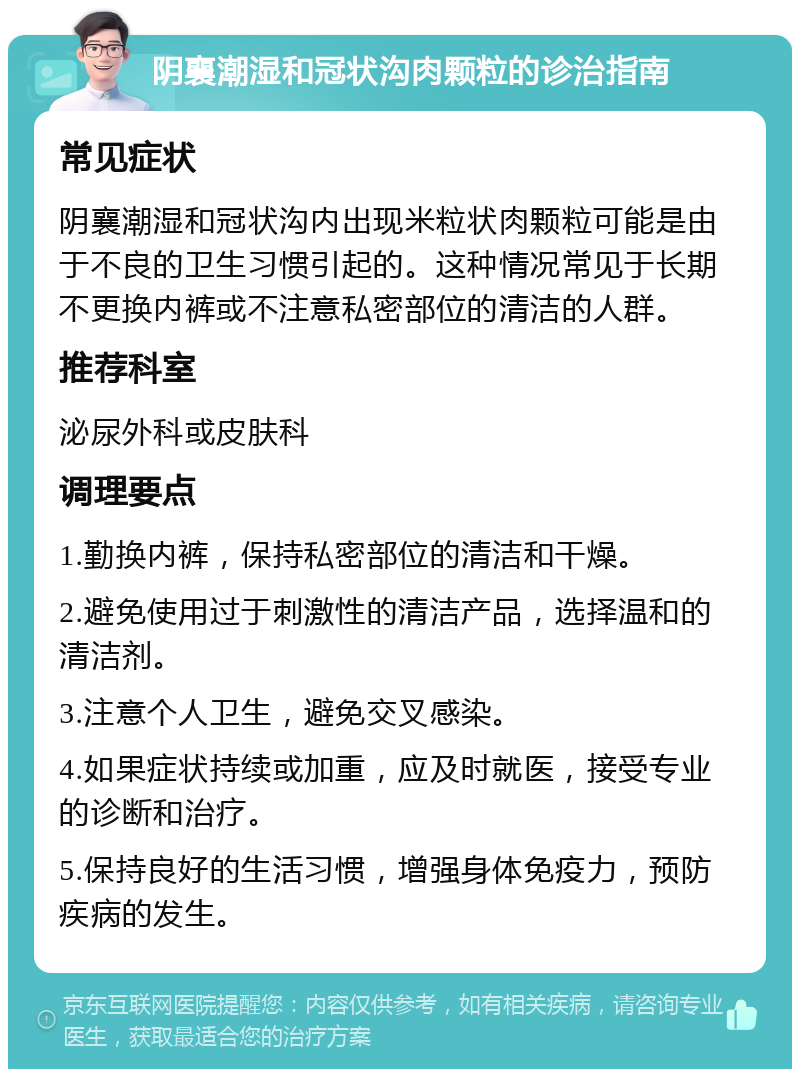 阴襄潮湿和冠状沟肉颗粒的诊治指南 常见症状 阴襄潮湿和冠状沟内出现米粒状肉颗粒可能是由于不良的卫生习惯引起的。这种情况常见于长期不更换内裤或不注意私密部位的清洁的人群。 推荐科室 泌尿外科或皮肤科 调理要点 1.勤换内裤，保持私密部位的清洁和干燥。 2.避免使用过于刺激性的清洁产品，选择温和的清洁剂。 3.注意个人卫生，避免交叉感染。 4.如果症状持续或加重，应及时就医，接受专业的诊断和治疗。 5.保持良好的生活习惯，增强身体免疫力，预防疾病的发生。