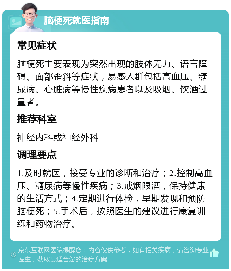 脑梗死就医指南 常见症状 脑梗死主要表现为突然出现的肢体无力、语言障碍、面部歪斜等症状，易感人群包括高血压、糖尿病、心脏病等慢性疾病患者以及吸烟、饮酒过量者。 推荐科室 神经内科或神经外科 调理要点 1.及时就医，接受专业的诊断和治疗；2.控制高血压、糖尿病等慢性疾病；3.戒烟限酒，保持健康的生活方式；4.定期进行体检，早期发现和预防脑梗死；5.手术后，按照医生的建议进行康复训练和药物治疗。