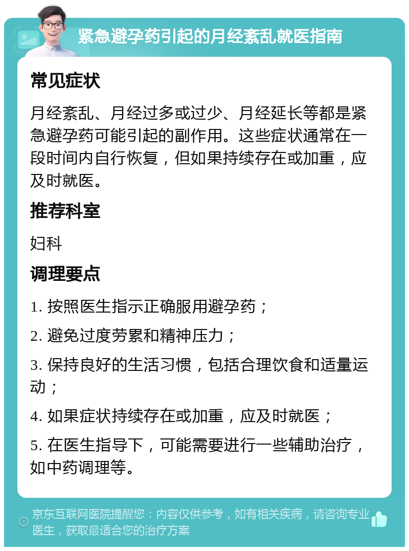 紧急避孕药引起的月经紊乱就医指南 常见症状 月经紊乱、月经过多或过少、月经延长等都是紧急避孕药可能引起的副作用。这些症状通常在一段时间内自行恢复，但如果持续存在或加重，应及时就医。 推荐科室 妇科 调理要点 1. 按照医生指示正确服用避孕药； 2. 避免过度劳累和精神压力； 3. 保持良好的生活习惯，包括合理饮食和适量运动； 4. 如果症状持续存在或加重，应及时就医； 5. 在医生指导下，可能需要进行一些辅助治疗，如中药调理等。