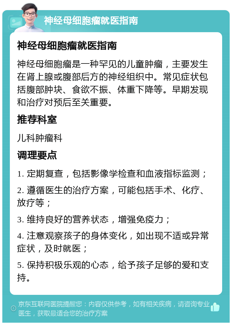 神经母细胞瘤就医指南 神经母细胞瘤就医指南 神经母细胞瘤是一种罕见的儿童肿瘤，主要发生在肾上腺或腹部后方的神经组织中。常见症状包括腹部肿块、食欲不振、体重下降等。早期发现和治疗对预后至关重要。 推荐科室 儿科肿瘤科 调理要点 1. 定期复查，包括影像学检查和血液指标监测； 2. 遵循医生的治疗方案，可能包括手术、化疗、放疗等； 3. 维持良好的营养状态，增强免疫力； 4. 注意观察孩子的身体变化，如出现不适或异常症状，及时就医； 5. 保持积极乐观的心态，给予孩子足够的爱和支持。