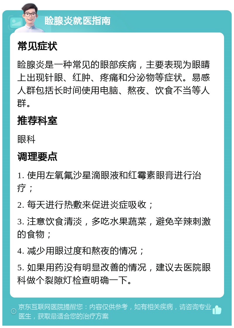 睑腺炎就医指南 常见症状 睑腺炎是一种常见的眼部疾病，主要表现为眼睛上出现针眼、红肿、疼痛和分泌物等症状。易感人群包括长时间使用电脑、熬夜、饮食不当等人群。 推荐科室 眼科 调理要点 1. 使用左氧氟沙星滴眼液和红霉素眼膏进行治疗； 2. 每天进行热敷来促进炎症吸收； 3. 注意饮食清淡，多吃水果蔬菜，避免辛辣刺激的食物； 4. 减少用眼过度和熬夜的情况； 5. 如果用药没有明显改善的情况，建议去医院眼科做个裂隙灯检查明确一下。