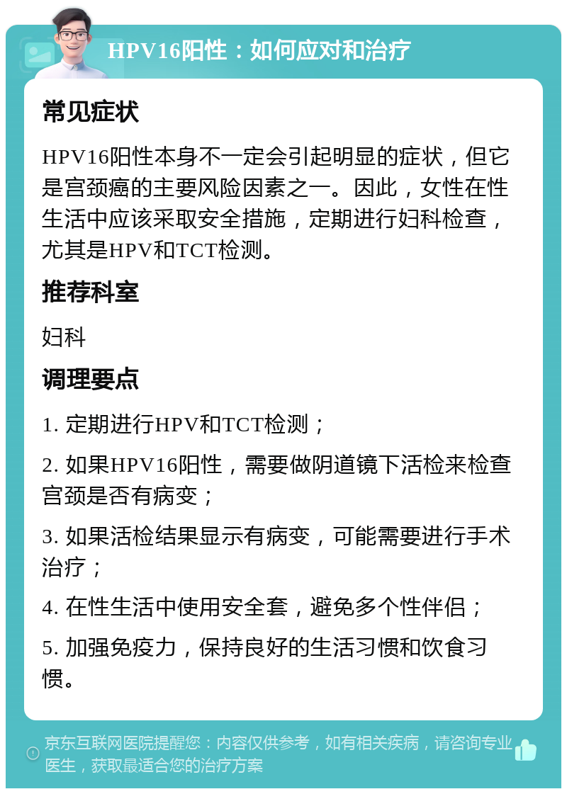 HPV16阳性：如何应对和治疗 常见症状 HPV16阳性本身不一定会引起明显的症状，但它是宫颈癌的主要风险因素之一。因此，女性在性生活中应该采取安全措施，定期进行妇科检查，尤其是HPV和TCT检测。 推荐科室 妇科 调理要点 1. 定期进行HPV和TCT检测； 2. 如果HPV16阳性，需要做阴道镜下活检来检查宫颈是否有病变； 3. 如果活检结果显示有病变，可能需要进行手术治疗； 4. 在性生活中使用安全套，避免多个性伴侣； 5. 加强免疫力，保持良好的生活习惯和饮食习惯。