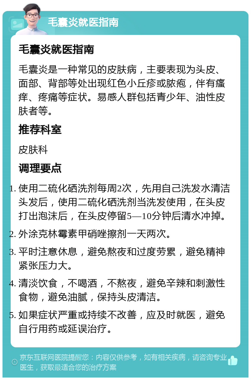 毛囊炎就医指南 毛囊炎就医指南 毛囊炎是一种常见的皮肤病，主要表现为头皮、面部、背部等处出现红色小丘疹或脓疱，伴有瘙痒、疼痛等症状。易感人群包括青少年、油性皮肤者等。 推荐科室 皮肤科 调理要点 使用二硫化硒洗剂每周2次，先用自己洗发水清洁头发后，使用二硫化硒洗剂当洗发使用，在头皮打出泡沫后，在头皮停留5—10分钟后清水冲掉。 外涂克林霉素甲硝唑擦剂一天两次。 平时注意休息，避免熬夜和过度劳累，避免精神紧张压力大。 清淡饮食，不喝酒，不熬夜，避免辛辣和刺激性食物，避免油腻，保持头皮清洁。 如果症状严重或持续不改善，应及时就医，避免自行用药或延误治疗。