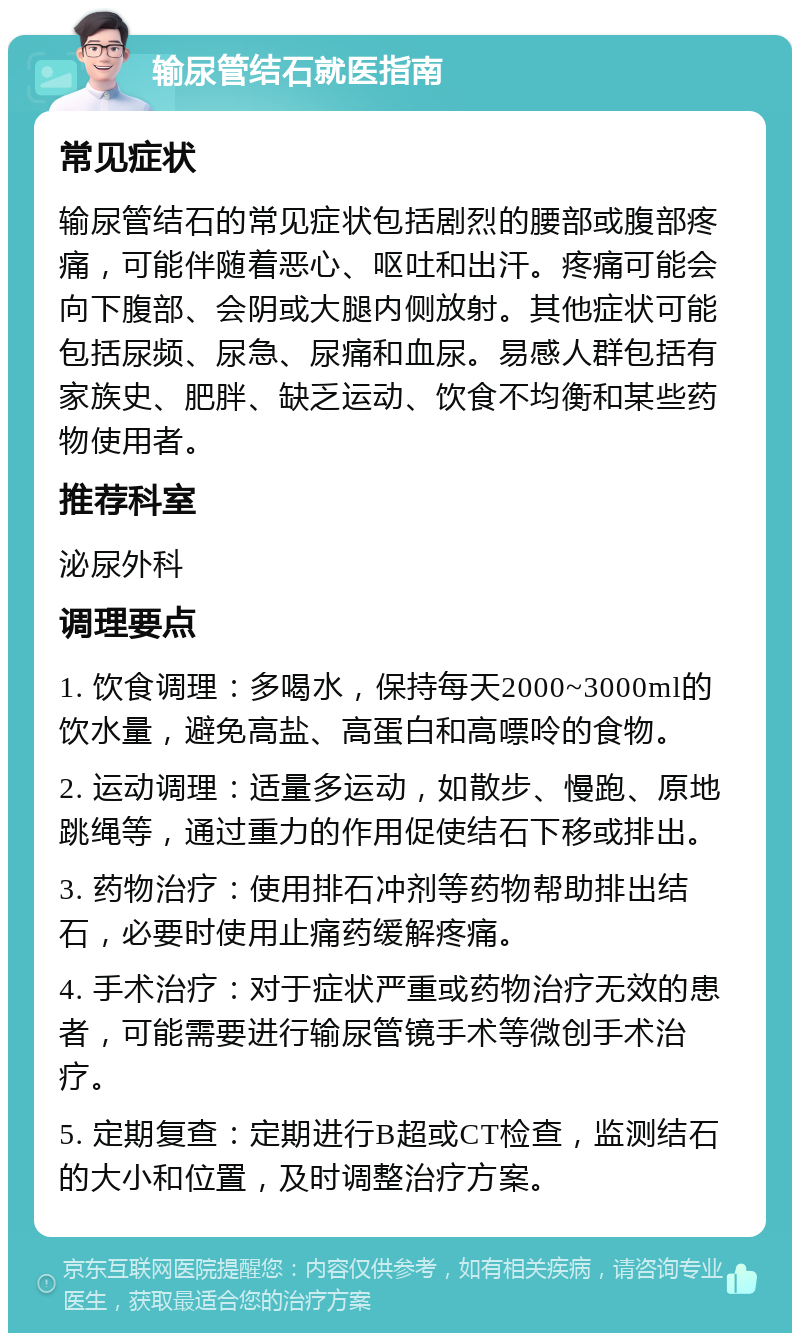 输尿管结石就医指南 常见症状 输尿管结石的常见症状包括剧烈的腰部或腹部疼痛，可能伴随着恶心、呕吐和出汗。疼痛可能会向下腹部、会阴或大腿内侧放射。其他症状可能包括尿频、尿急、尿痛和血尿。易感人群包括有家族史、肥胖、缺乏运动、饮食不均衡和某些药物使用者。 推荐科室 泌尿外科 调理要点 1. 饮食调理：多喝水，保持每天2000~3000ml的饮水量，避免高盐、高蛋白和高嘌呤的食物。 2. 运动调理：适量多运动，如散步、慢跑、原地跳绳等，通过重力的作用促使结石下移或排出。 3. 药物治疗：使用排石冲剂等药物帮助排出结石，必要时使用止痛药缓解疼痛。 4. 手术治疗：对于症状严重或药物治疗无效的患者，可能需要进行输尿管镜手术等微创手术治疗。 5. 定期复查：定期进行B超或CT检查，监测结石的大小和位置，及时调整治疗方案。