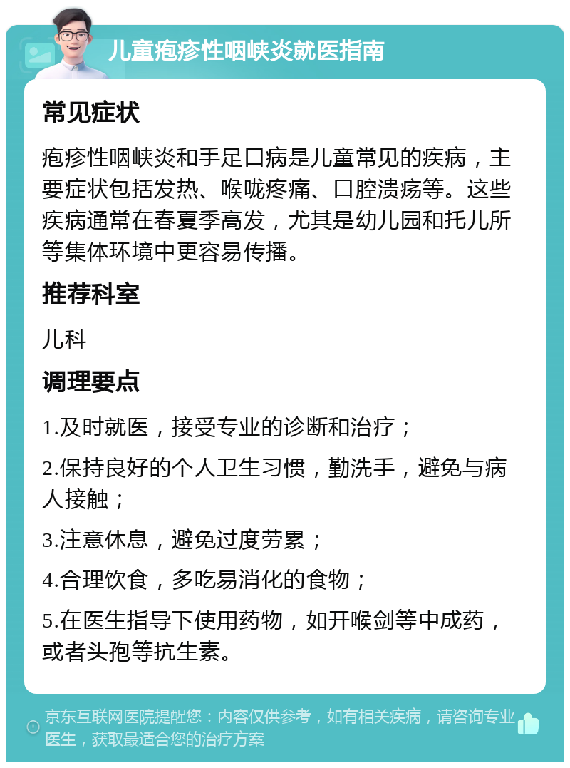 儿童疱疹性咽峡炎就医指南 常见症状 疱疹性咽峡炎和手足口病是儿童常见的疾病，主要症状包括发热、喉咙疼痛、口腔溃疡等。这些疾病通常在春夏季高发，尤其是幼儿园和托儿所等集体环境中更容易传播。 推荐科室 儿科 调理要点 1.及时就医，接受专业的诊断和治疗； 2.保持良好的个人卫生习惯，勤洗手，避免与病人接触； 3.注意休息，避免过度劳累； 4.合理饮食，多吃易消化的食物； 5.在医生指导下使用药物，如开喉剑等中成药，或者头孢等抗生素。