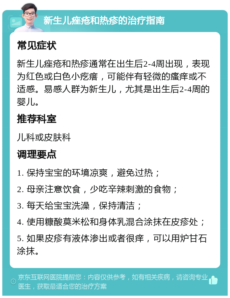 新生儿痤疮和热疹的治疗指南 常见症状 新生儿痤疮和热疹通常在出生后2-4周出现，表现为红色或白色小疙瘩，可能伴有轻微的瘙痒或不适感。易感人群为新生儿，尤其是出生后2-4周的婴儿。 推荐科室 儿科或皮肤科 调理要点 1. 保持宝宝的环境凉爽，避免过热； 2. 母亲注意饮食，少吃辛辣刺激的食物； 3. 每天给宝宝洗澡，保持清洁； 4. 使用糠酸莫米松和身体乳混合涂抹在皮疹处； 5. 如果皮疹有液体渗出或者很痒，可以用炉甘石涂抹。