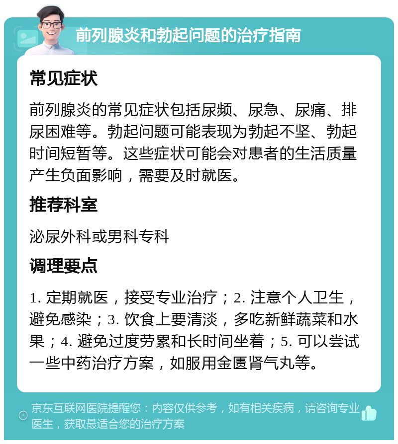 前列腺炎和勃起问题的治疗指南 常见症状 前列腺炎的常见症状包括尿频、尿急、尿痛、排尿困难等。勃起问题可能表现为勃起不坚、勃起时间短暂等。这些症状可能会对患者的生活质量产生负面影响，需要及时就医。 推荐科室 泌尿外科或男科专科 调理要点 1. 定期就医，接受专业治疗；2. 注意个人卫生，避免感染；3. 饮食上要清淡，多吃新鲜蔬菜和水果；4. 避免过度劳累和长时间坐着；5. 可以尝试一些中药治疗方案，如服用金匮肾气丸等。