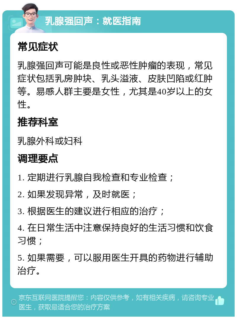 乳腺强回声：就医指南 常见症状 乳腺强回声可能是良性或恶性肿瘤的表现，常见症状包括乳房肿块、乳头溢液、皮肤凹陷或红肿等。易感人群主要是女性，尤其是40岁以上的女性。 推荐科室 乳腺外科或妇科 调理要点 1. 定期进行乳腺自我检查和专业检查； 2. 如果发现异常，及时就医； 3. 根据医生的建议进行相应的治疗； 4. 在日常生活中注意保持良好的生活习惯和饮食习惯； 5. 如果需要，可以服用医生开具的药物进行辅助治疗。