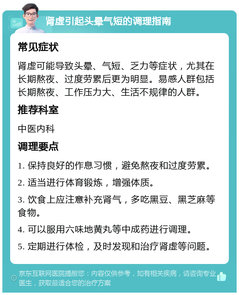 肾虚引起头晕气短的调理指南 常见症状 肾虚可能导致头晕、气短、乏力等症状，尤其在长期熬夜、过度劳累后更为明显。易感人群包括长期熬夜、工作压力大、生活不规律的人群。 推荐科室 中医内科 调理要点 1. 保持良好的作息习惯，避免熬夜和过度劳累。 2. 适当进行体育锻炼，增强体质。 3. 饮食上应注意补充肾气，多吃黑豆、黑芝麻等食物。 4. 可以服用六味地黄丸等中成药进行调理。 5. 定期进行体检，及时发现和治疗肾虚等问题。