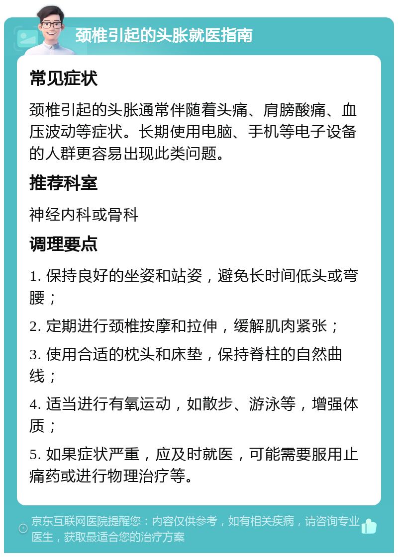 颈椎引起的头胀就医指南 常见症状 颈椎引起的头胀通常伴随着头痛、肩膀酸痛、血压波动等症状。长期使用电脑、手机等电子设备的人群更容易出现此类问题。 推荐科室 神经内科或骨科 调理要点 1. 保持良好的坐姿和站姿，避免长时间低头或弯腰； 2. 定期进行颈椎按摩和拉伸，缓解肌肉紧张； 3. 使用合适的枕头和床垫，保持脊柱的自然曲线； 4. 适当进行有氧运动，如散步、游泳等，增强体质； 5. 如果症状严重，应及时就医，可能需要服用止痛药或进行物理治疗等。