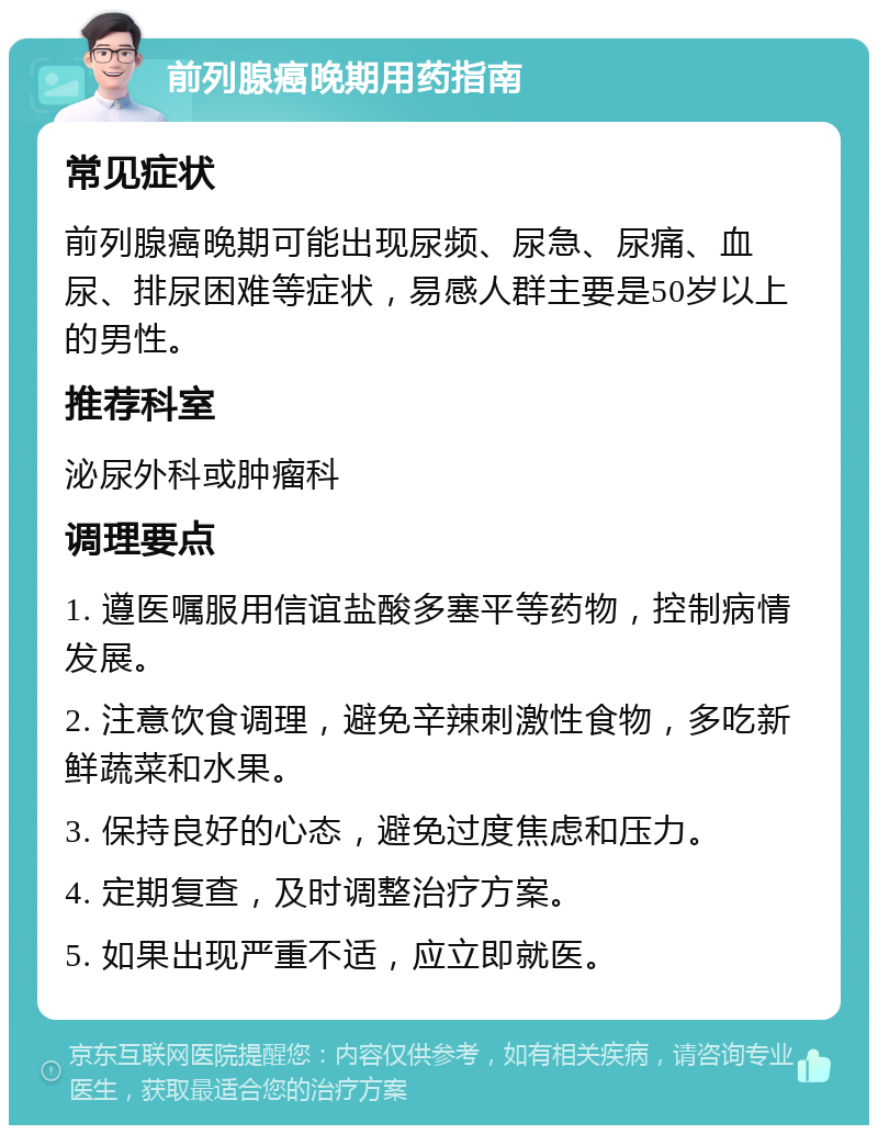 前列腺癌晚期用药指南 常见症状 前列腺癌晚期可能出现尿频、尿急、尿痛、血尿、排尿困难等症状，易感人群主要是50岁以上的男性。 推荐科室 泌尿外科或肿瘤科 调理要点 1. 遵医嘱服用信谊盐酸多塞平等药物，控制病情发展。 2. 注意饮食调理，避免辛辣刺激性食物，多吃新鲜蔬菜和水果。 3. 保持良好的心态，避免过度焦虑和压力。 4. 定期复查，及时调整治疗方案。 5. 如果出现严重不适，应立即就医。