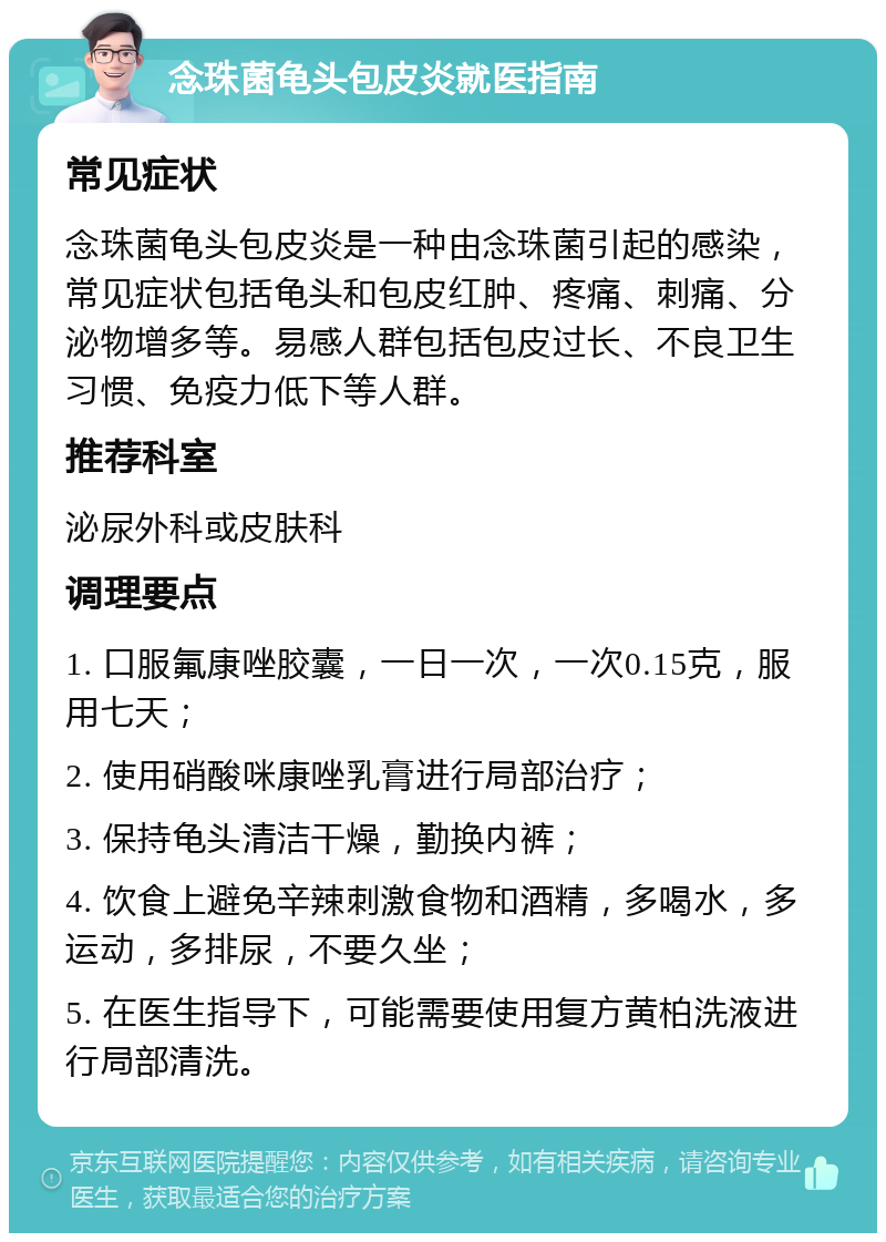 念珠菌龟头包皮炎就医指南 常见症状 念珠菌龟头包皮炎是一种由念珠菌引起的感染，常见症状包括龟头和包皮红肿、疼痛、刺痛、分泌物增多等。易感人群包括包皮过长、不良卫生习惯、免疫力低下等人群。 推荐科室 泌尿外科或皮肤科 调理要点 1. 口服氟康唑胶囊，一日一次，一次0.15克，服用七天； 2. 使用硝酸咪康唑乳膏进行局部治疗； 3. 保持龟头清洁干燥，勤换内裤； 4. 饮食上避免辛辣刺激食物和酒精，多喝水，多运动，多排尿，不要久坐； 5. 在医生指导下，可能需要使用复方黄柏洗液进行局部清洗。