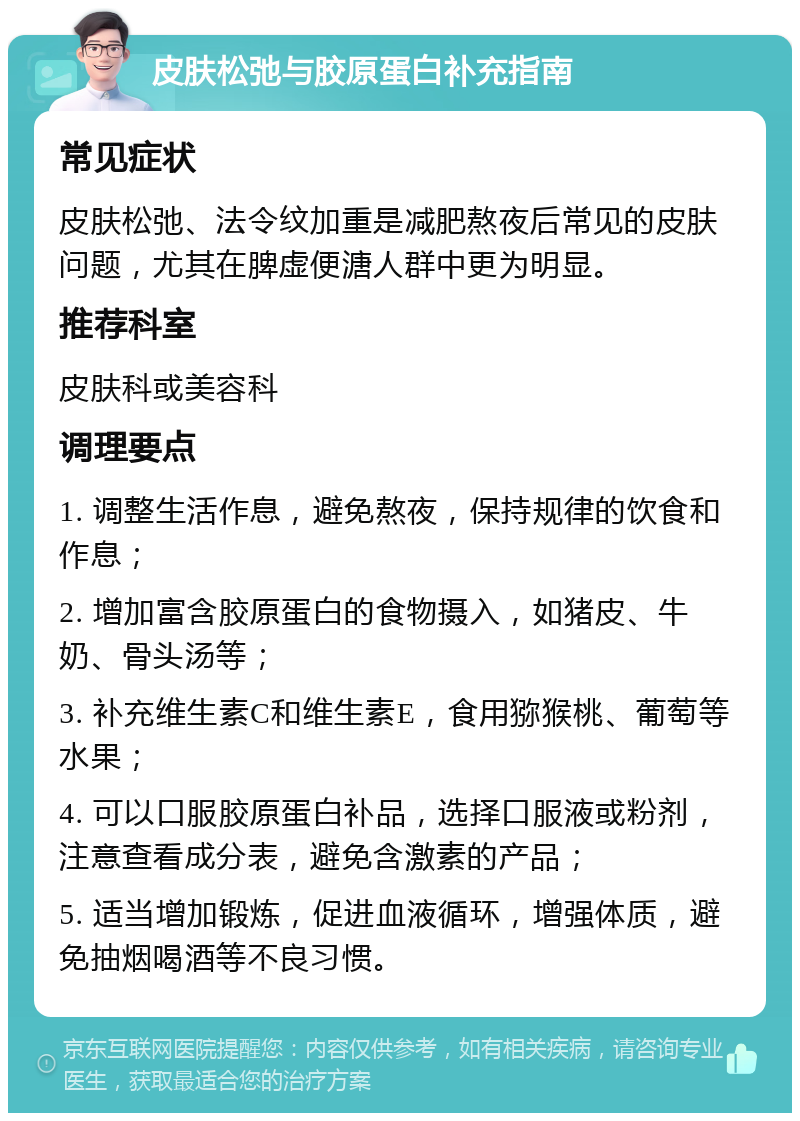 皮肤松弛与胶原蛋白补充指南 常见症状 皮肤松弛、法令纹加重是减肥熬夜后常见的皮肤问题，尤其在脾虚便溏人群中更为明显。 推荐科室 皮肤科或美容科 调理要点 1. 调整生活作息，避免熬夜，保持规律的饮食和作息； 2. 增加富含胶原蛋白的食物摄入，如猪皮、牛奶、骨头汤等； 3. 补充维生素C和维生素E，食用猕猴桃、葡萄等水果； 4. 可以口服胶原蛋白补品，选择口服液或粉剂，注意查看成分表，避免含激素的产品； 5. 适当增加锻炼，促进血液循环，增强体质，避免抽烟喝酒等不良习惯。