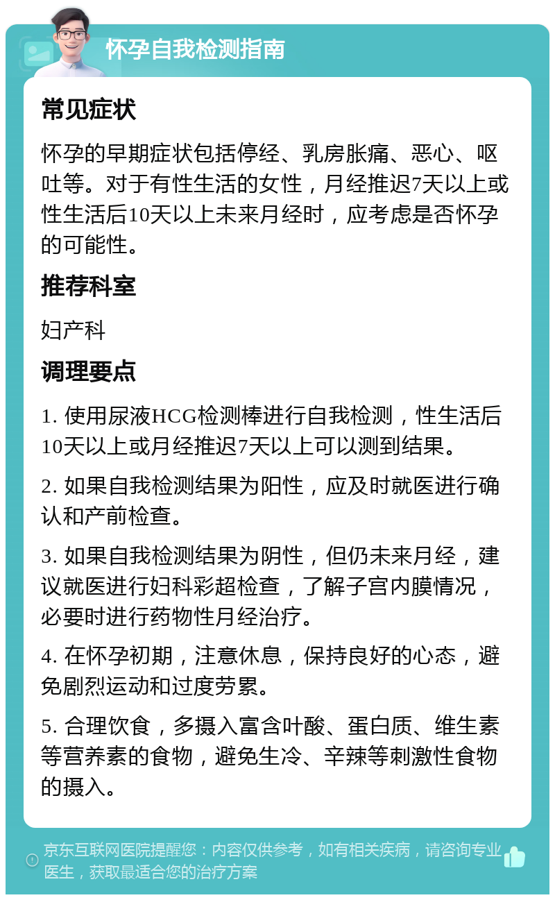 怀孕自我检测指南 常见症状 怀孕的早期症状包括停经、乳房胀痛、恶心、呕吐等。对于有性生活的女性，月经推迟7天以上或性生活后10天以上未来月经时，应考虑是否怀孕的可能性。 推荐科室 妇产科 调理要点 1. 使用尿液HCG检测棒进行自我检测，性生活后10天以上或月经推迟7天以上可以测到结果。 2. 如果自我检测结果为阳性，应及时就医进行确认和产前检查。 3. 如果自我检测结果为阴性，但仍未来月经，建议就医进行妇科彩超检查，了解子宫内膜情况，必要时进行药物性月经治疗。 4. 在怀孕初期，注意休息，保持良好的心态，避免剧烈运动和过度劳累。 5. 合理饮食，多摄入富含叶酸、蛋白质、维生素等营养素的食物，避免生冷、辛辣等刺激性食物的摄入。