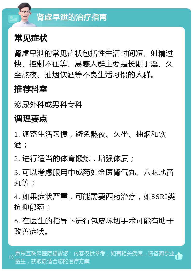 肾虚早泄的治疗指南 常见症状 肾虚早泄的常见症状包括性生活时间短、射精过快、控制不住等。易感人群主要是长期手淫、久坐熬夜、抽烟饮酒等不良生活习惯的人群。 推荐科室 泌尿外科或男科专科 调理要点 1. 调整生活习惯，避免熬夜、久坐、抽烟和饮酒； 2. 进行适当的体育锻炼，增强体质； 3. 可以考虑服用中成药如金匮肾气丸、六味地黄丸等； 4. 如果症状严重，可能需要西药治疗，如SSRI类抗抑郁药； 5. 在医生的指导下进行包皮环切手术可能有助于改善症状。