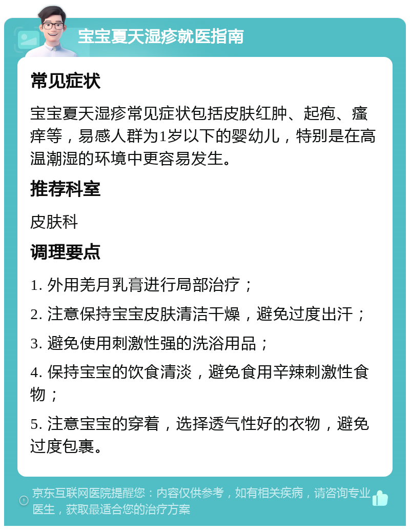 宝宝夏天湿疹就医指南 常见症状 宝宝夏天湿疹常见症状包括皮肤红肿、起疱、瘙痒等，易感人群为1岁以下的婴幼儿，特别是在高温潮湿的环境中更容易发生。 推荐科室 皮肤科 调理要点 1. 外用羌月乳膏进行局部治疗； 2. 注意保持宝宝皮肤清洁干燥，避免过度出汗； 3. 避免使用刺激性强的洗浴用品； 4. 保持宝宝的饮食清淡，避免食用辛辣刺激性食物； 5. 注意宝宝的穿着，选择透气性好的衣物，避免过度包裹。