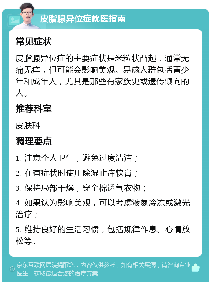 皮脂腺异位症就医指南 常见症状 皮脂腺异位症的主要症状是米粒状凸起，通常无痛无痒，但可能会影响美观。易感人群包括青少年和成年人，尤其是那些有家族史或遗传倾向的人。 推荐科室 皮肤科 调理要点 1. 注意个人卫生，避免过度清洁； 2. 在有症状时使用除湿止痒软膏； 3. 保持局部干燥，穿全棉透气衣物； 4. 如果认为影响美观，可以考虑液氮冷冻或激光治疗； 5. 维持良好的生活习惯，包括规律作息、心情放松等。