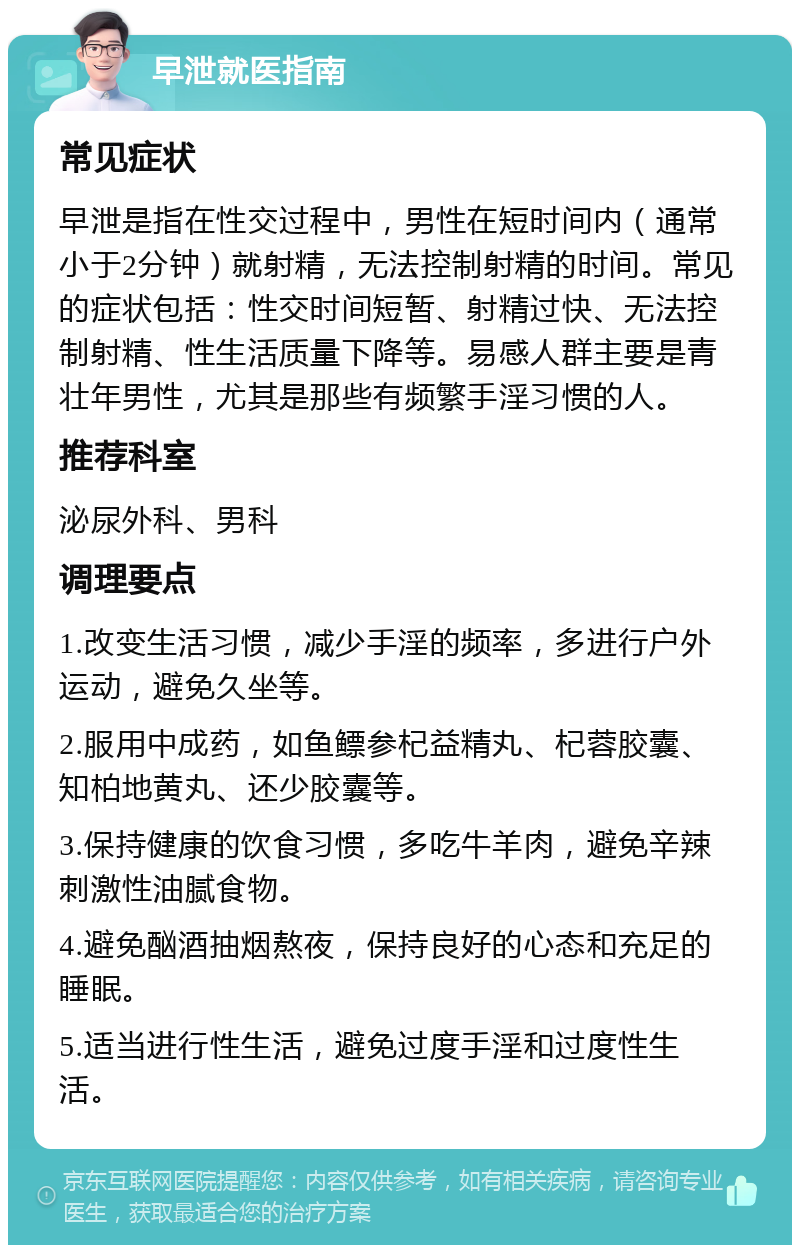 早泄就医指南 常见症状 早泄是指在性交过程中，男性在短时间内（通常小于2分钟）就射精，无法控制射精的时间。常见的症状包括：性交时间短暂、射精过快、无法控制射精、性生活质量下降等。易感人群主要是青壮年男性，尤其是那些有频繁手淫习惯的人。 推荐科室 泌尿外科、男科 调理要点 1.改变生活习惯，减少手淫的频率，多进行户外运动，避免久坐等。 2.服用中成药，如鱼鳔参杞益精丸、杞蓉胶囊、知柏地黄丸、还少胶囊等。 3.保持健康的饮食习惯，多吃牛羊肉，避免辛辣刺激性油腻食物。 4.避免酗酒抽烟熬夜，保持良好的心态和充足的睡眠。 5.适当进行性生活，避免过度手淫和过度性生活。