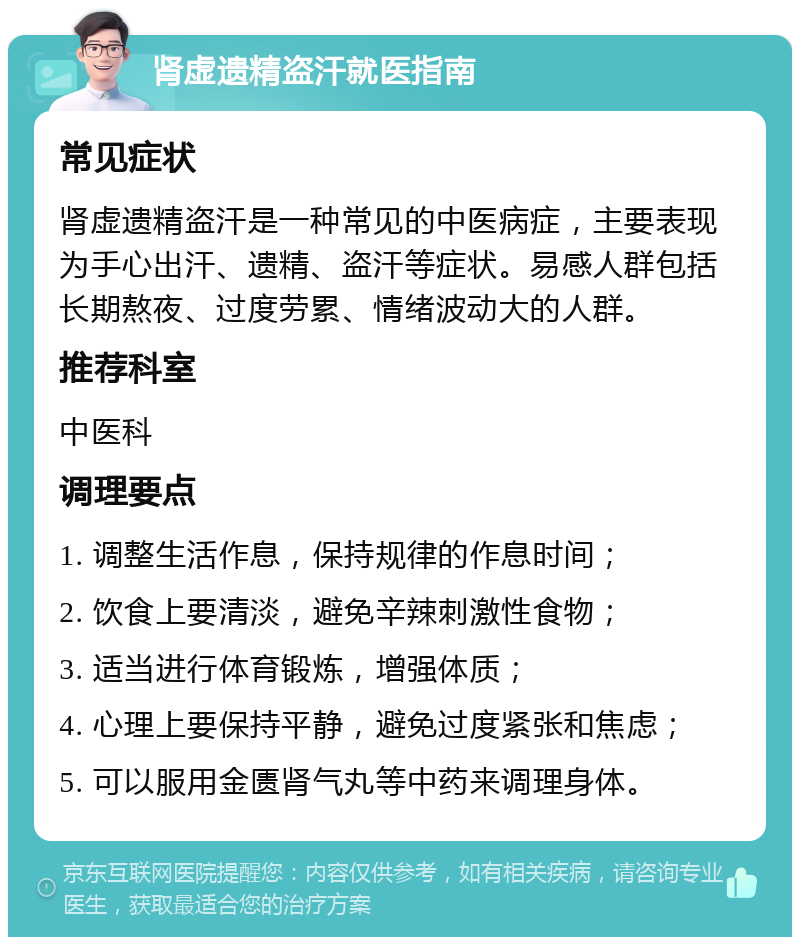 肾虚遗精盗汗就医指南 常见症状 肾虚遗精盗汗是一种常见的中医病症，主要表现为手心出汗、遗精、盗汗等症状。易感人群包括长期熬夜、过度劳累、情绪波动大的人群。 推荐科室 中医科 调理要点 1. 调整生活作息，保持规律的作息时间； 2. 饮食上要清淡，避免辛辣刺激性食物； 3. 适当进行体育锻炼，增强体质； 4. 心理上要保持平静，避免过度紧张和焦虑； 5. 可以服用金匮肾气丸等中药来调理身体。