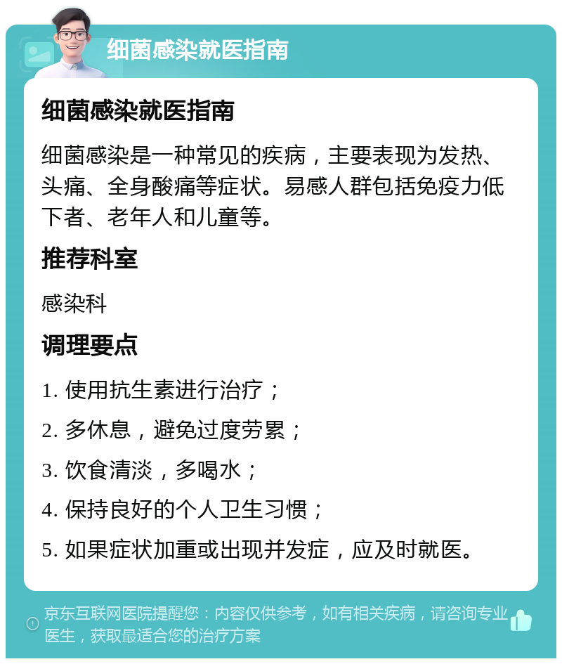 细菌感染就医指南 细菌感染就医指南 细菌感染是一种常见的疾病，主要表现为发热、头痛、全身酸痛等症状。易感人群包括免疫力低下者、老年人和儿童等。 推荐科室 感染科 调理要点 1. 使用抗生素进行治疗； 2. 多休息，避免过度劳累； 3. 饮食清淡，多喝水； 4. 保持良好的个人卫生习惯； 5. 如果症状加重或出现并发症，应及时就医。