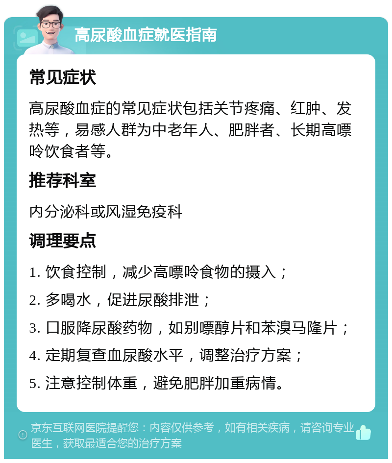 高尿酸血症就医指南 常见症状 高尿酸血症的常见症状包括关节疼痛、红肿、发热等，易感人群为中老年人、肥胖者、长期高嘌呤饮食者等。 推荐科室 内分泌科或风湿免疫科 调理要点 1. 饮食控制，减少高嘌呤食物的摄入； 2. 多喝水，促进尿酸排泄； 3. 口服降尿酸药物，如别嘌醇片和苯溴马隆片； 4. 定期复查血尿酸水平，调整治疗方案； 5. 注意控制体重，避免肥胖加重病情。