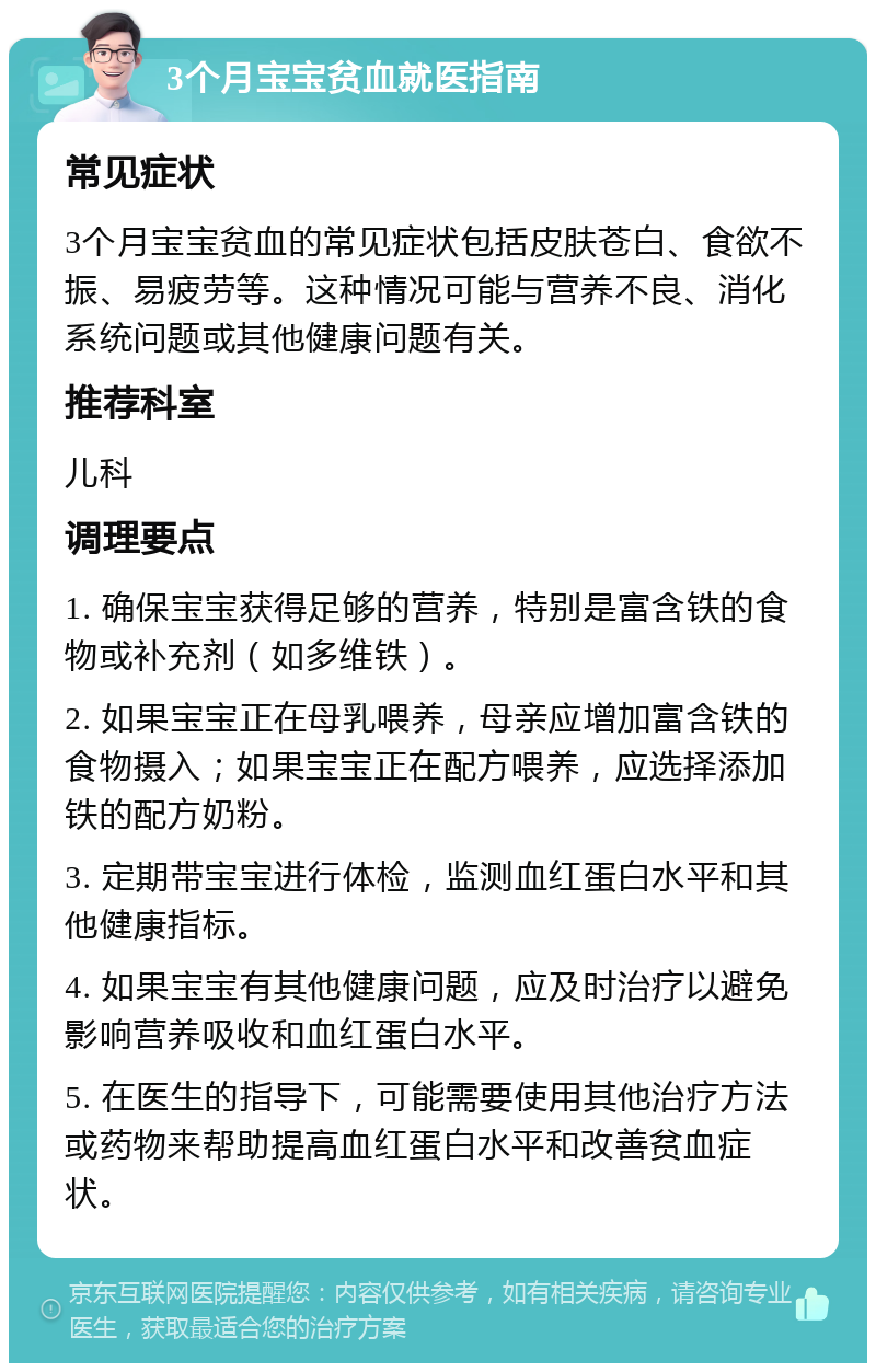 3个月宝宝贫血就医指南 常见症状 3个月宝宝贫血的常见症状包括皮肤苍白、食欲不振、易疲劳等。这种情况可能与营养不良、消化系统问题或其他健康问题有关。 推荐科室 儿科 调理要点 1. 确保宝宝获得足够的营养，特别是富含铁的食物或补充剂（如多维铁）。 2. 如果宝宝正在母乳喂养，母亲应增加富含铁的食物摄入；如果宝宝正在配方喂养，应选择添加铁的配方奶粉。 3. 定期带宝宝进行体检，监测血红蛋白水平和其他健康指标。 4. 如果宝宝有其他健康问题，应及时治疗以避免影响营养吸收和血红蛋白水平。 5. 在医生的指导下，可能需要使用其他治疗方法或药物来帮助提高血红蛋白水平和改善贫血症状。