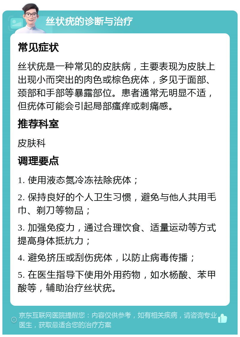 丝状疣的诊断与治疗 常见症状 丝状疣是一种常见的皮肤病，主要表现为皮肤上出现小而突出的肉色或棕色疣体，多见于面部、颈部和手部等暴露部位。患者通常无明显不适，但疣体可能会引起局部瘙痒或刺痛感。 推荐科室 皮肤科 调理要点 1. 使用液态氮冷冻祛除疣体； 2. 保持良好的个人卫生习惯，避免与他人共用毛巾、剃刀等物品； 3. 加强免疫力，通过合理饮食、适量运动等方式提高身体抵抗力； 4. 避免挤压或刮伤疣体，以防止病毒传播； 5. 在医生指导下使用外用药物，如水杨酸、苯甲酸等，辅助治疗丝状疣。