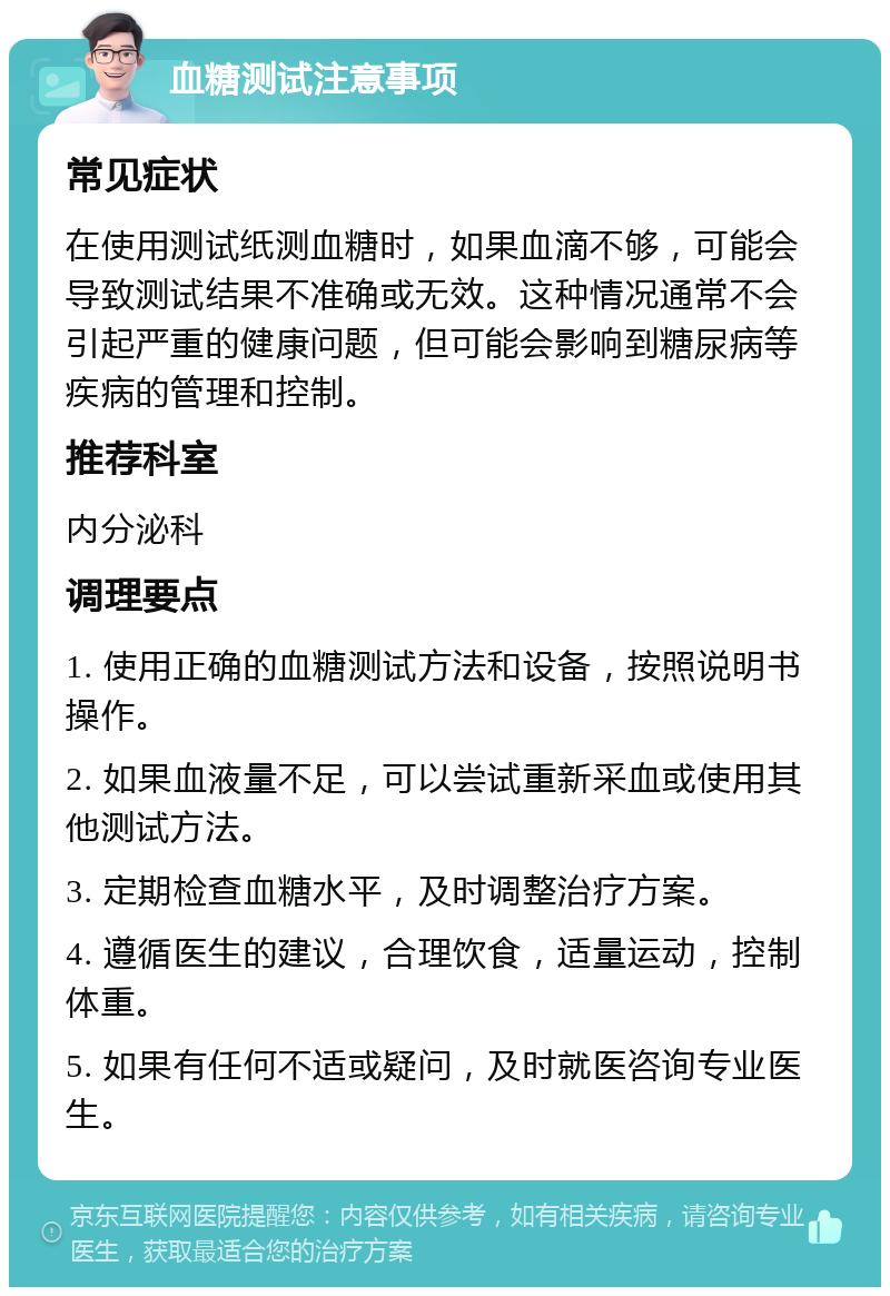 血糖测试注意事项 常见症状 在使用测试纸测血糖时，如果血滴不够，可能会导致测试结果不准确或无效。这种情况通常不会引起严重的健康问题，但可能会影响到糖尿病等疾病的管理和控制。 推荐科室 内分泌科 调理要点 1. 使用正确的血糖测试方法和设备，按照说明书操作。 2. 如果血液量不足，可以尝试重新采血或使用其他测试方法。 3. 定期检查血糖水平，及时调整治疗方案。 4. 遵循医生的建议，合理饮食，适量运动，控制体重。 5. 如果有任何不适或疑问，及时就医咨询专业医生。