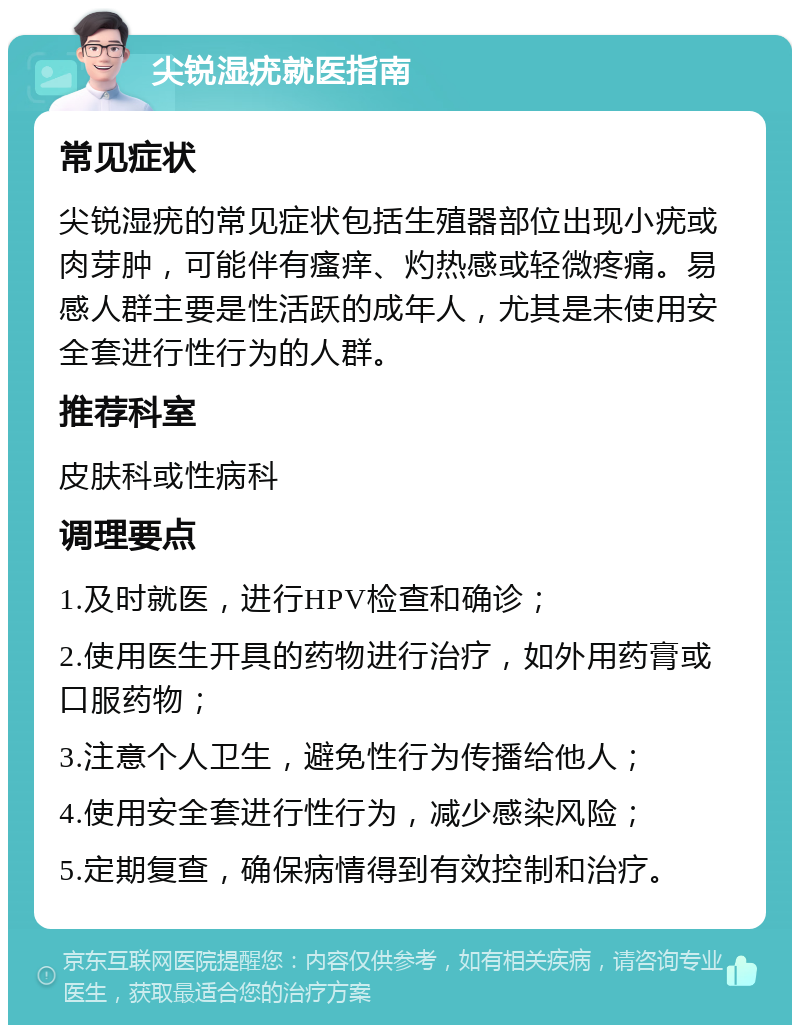 尖锐湿疣就医指南 常见症状 尖锐湿疣的常见症状包括生殖器部位出现小疣或肉芽肿，可能伴有瘙痒、灼热感或轻微疼痛。易感人群主要是性活跃的成年人，尤其是未使用安全套进行性行为的人群。 推荐科室 皮肤科或性病科 调理要点 1.及时就医，进行HPV检查和确诊； 2.使用医生开具的药物进行治疗，如外用药膏或口服药物； 3.注意个人卫生，避免性行为传播给他人； 4.使用安全套进行性行为，减少感染风险； 5.定期复查，确保病情得到有效控制和治疗。