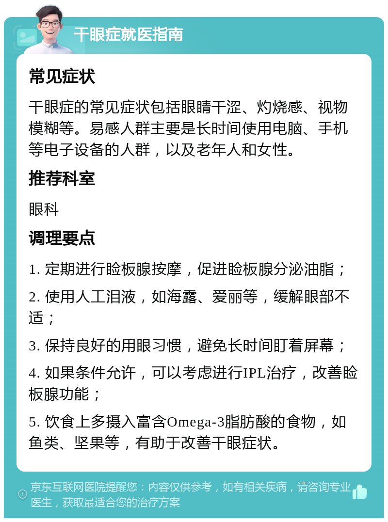 干眼症就医指南 常见症状 干眼症的常见症状包括眼睛干涩、灼烧感、视物模糊等。易感人群主要是长时间使用电脑、手机等电子设备的人群，以及老年人和女性。 推荐科室 眼科 调理要点 1. 定期进行睑板腺按摩，促进睑板腺分泌油脂； 2. 使用人工泪液，如海露、爱丽等，缓解眼部不适； 3. 保持良好的用眼习惯，避免长时间盯着屏幕； 4. 如果条件允许，可以考虑进行IPL治疗，改善睑板腺功能； 5. 饮食上多摄入富含Omega-3脂肪酸的食物，如鱼类、坚果等，有助于改善干眼症状。