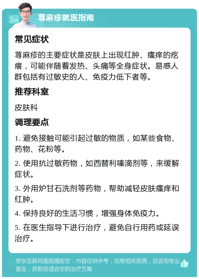 荨麻疹就医指南 常见症状 荨麻疹的主要症状是皮肤上出现红肿、瘙痒的疙瘩，可能伴随着发热、头痛等全身症状。易感人群包括有过敏史的人、免疫力低下者等。 推荐科室 皮肤科 调理要点 1. 避免接触可能引起过敏的物质，如某些食物、药物、花粉等。 2. 使用抗过敏药物，如西替利嗪滴剂等，来缓解症状。 3. 外用炉甘石洗剂等药物，帮助减轻皮肤瘙痒和红肿。 4. 保持良好的生活习惯，增强身体免疫力。 5. 在医生指导下进行治疗，避免自行用药或延误治疗。